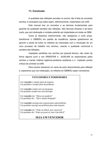11- Conclusão


           A qualidade das refeições servidas no rancho não é feita de conceitos
escritos, é necessário que estes sejam, definitivamente, implantados nas UAN.
           Este manual traz os conceitos e as técnicas fundamentais para
garantia da qualidade sanitária das refeições. São técnicas eficazes e de baixo
custo, que com dedicação e vontade poderão ser implantadas em todas as OBM.
           Como já dissemos anteriormente, não desejamos a curto prazo,
transformar o CBMERJ em padrão de excelência, apenas gostaríamos de
garantir a saúde de todos os militares da corporação com a introdução de um
novo processo de trabalho nos ranchos, visando a qualidade nutricional e
sanitária das refeições.
           Inspeções sanitárias nos ranchos por pessoal técnico, não visam de
forma alguma punir e sim ORIENTAR e                AUXÍLIAR os responsáveis pelos
ranchos a manter critérios higiênico-sanitários aceitáveis e a implantar pontos
críticos de controle na UAN.
           Para concluir deixamos um verso de autor desconhecido para reflexão
e, esperamos que com dedicação, os militares do CBMERJ sejam vencedores.


               VENCEDORES E PERDEDORES
 Um vencedor e sempre parte da resposta
 Um perdedor é sempre parte do problema

 Um vencedor sempre tem um programa
 Um perdedor sempre tem uma desculpa

 Um vencedor diz: “Deixe-me ajudá-lo”
 Um perdedor diz: “Não é minha obrigação”

 Um vencedor enxerga uma resposta para cada problema
 Um perdedor enxerga um problema para cada resposta

 Um vencedor diz: “Pode ser difícil, mas é possível”
 Um perdedor diz: “Pode ser possível, mas é tão difícil”

                   SEJA UM VENCEDOR




                                                                                47
 