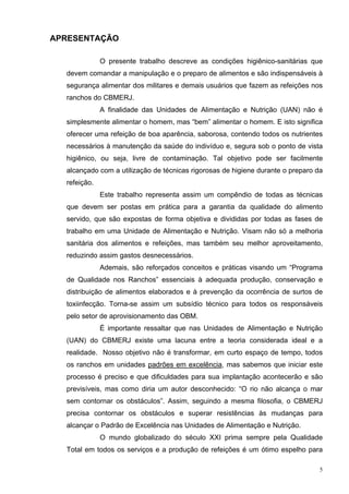 APRESENTAÇÃO

              O presente trabalho descreve as condições higiênico-sanitárias que
  devem comandar a manipulação e o preparo de alimentos e são indispensáveis à
  segurança alimentar dos militares e demais usuários que fazem as refeições nos
  ranchos do CBMERJ.
              A finalidade das Unidades de Alimentação e Nutrição (UAN) não é
  simplesmente alimentar o homem, mas “bem” alimentar o homem. E isto significa
  oferecer uma refeição de boa aparência, saborosa, contendo todos os nutrientes
  necessários à manutenção da saúde do indivíduo e, segura sob o ponto de vista
  higiênico, ou seja, livre de contaminação. Tal objetivo pode ser facilmente
  alcançado com a utilização de técnicas rigorosas de higiene durante o preparo da
  refeição.
              Este trabalho representa assim um compêndio de todas as técnicas
  que devem ser postas em prática para a garantia da qualidade do alimento
  servido, que são expostas de forma objetiva e divididas por todas as fases de
  trabalho em uma Unidade de Alimentação e Nutrição. Visam não só a melhoria
  sanitária dos alimentos e refeições, mas também seu melhor aproveitamento,
  reduzindo assim gastos desnecessários.
              Ademais, são reforçados conceitos e práticas visando um “Programa
  de Qualidade nos Ranchos” essenciais à adequada produção, conservação e
  distribuição de alimentos elaborados e à prevenção da ocorrência de surtos de
  toxiinfecção. Torna-se assim um subsídio técnico para todos os responsáveis
  pelo setor de aprovisionamento das OBM.
              É importante ressaltar que nas Unidades de Alimentação e Nutrição
  (UAN) do CBMERJ existe uma lacuna entre a teoria considerada ideal e a
  realidade. Nosso objetivo não é transformar, em curto espaço de tempo, todos
  os ranchos em unidades padrões em excelência, mas sabemos que iniciar este
  processo é preciso e que dificuldades para sua implantação acontecerão e são
  previsíveis, mas como diria um autor desconhecido: “O rio não alcança o mar
  sem contornar os obstáculos”. Assim, seguindo a mesma filosofia, o CBMERJ
  precisa contornar os obstáculos e superar resistências às mudanças para
  alcançar o Padrão de Excelência nas Unidades de Alimentação e Nutrição.
              O mundo globalizado do século XXI prima sempre pela Qualidade
  Total em todos os serviços e a produção de refeições é um ótimo espelho para

                                                                                 5
 