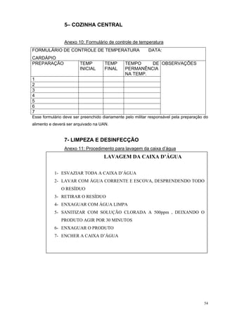 5– COZINHA CENTRAL


                Anexo 10: Formulário de controle de temperatura
FORMULÁRIO DE CONTROLE DE TEMPERATURA                       DATA:
CARDÁPIO
PREPARAÇÃO              TEMP         TEMP       TEMPO    DE OBSERVAÇÕES
                        INICIAL      FINAL      PERMANÊNCIA
                                                NA TEMP.
1
2
3
4
5
6
7
Esse formulário deve ser preenchido diariamente pelo militar responsável pela preparação do
alimento e deverá ser arquivado na UAN.


                7- LIMPEZA E DESINFECÇÃO
                Anexo 11: Procedimento para lavagem da caixa d’água
                                     LAVAGEM DA CAIXA D’ÁGUA


           1- ESVAZIAR TODA A CAIXA D’ÁGUA
           2- LAVAR COM ÁGUA CORRENTE E ESCOVA, DESPRENDENDO TODO
               O RESÍDUO
           3- RETIRAR O RESÍDUO
           4- ENXAGUAR COM ÁGUA LIMPA
           5- SANITIZAR COM SOLUÇÃO CLORADA A 500ppm , DEIXANDO O
               PRODUTO AGIR POR 30 MINUTOS
           6- ENXAGUAR O PRODUTO
           7- ENCHER A CAIXA D’ÁGUA




                                                                                         54
 