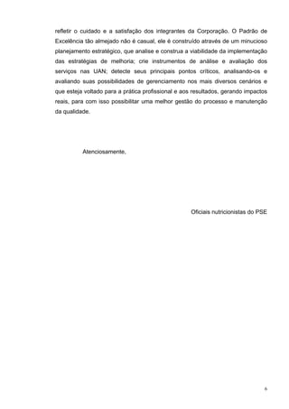 refletir o cuidado e a satisfação dos integrantes da Corporação. O Padrão de
Excelência tão almejado não é casual, ele é construído através de um minucioso
planejamento estratégico, que analise e construa a viabilidade da implementação
das estratégias de melhoria; crie instrumentos de análise e avaliação dos
serviços nas UAN; detecte seus principais pontos críticos, analisando-os e
avaliando suas possibilidades de gerenciamento nos mais diversos cenários e
que esteja voltado para a prática profissional e aos resultados, gerando impactos
reais, para com isso possibilitar uma melhor gestão do processo e manutenção
da qualidade.




          Atenciosamente,




                                                   Oficiais nutricionistas do PSE




                                                                                6
 