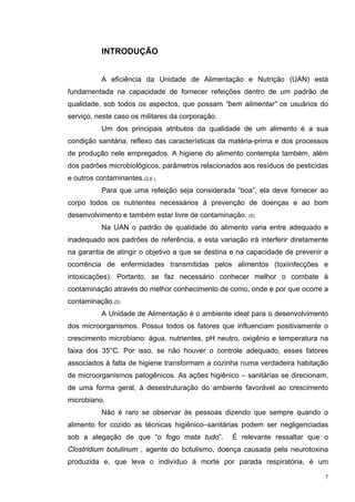 INTRODUÇÃO


           A eficiência da Unidade de Alimentação e Nutrição (UAN) está
fundamentada na capacidade de fornecer refeições dentro de um padrão de
qualidade, sob todos os aspectos, que possam “bem alimentar” os usuários do
serviço, neste caso os militares da corporação.
           Um dos principais atributos da qualidade de um alimento é a sua
condição sanitária, reflexo das características da matéria-prima e dos processos
de produção nele empregados. A higiene do alimento contempla também, além
dos padrões microbiológicos, parâmetros relacionados aos resíduos de pesticidas
e outros contaminantes.(2,6 ).
           Para que uma refeição seja considerada “boa”, ela deve fornecer ao
corpo todos os nutrientes necessários à prevenção de doenças e ao bom
desenvolvimento e também estar livre de contaminação. (5)
           Na UAN o padrão de qualidade do alimento varia entre adequado e
inadequado aos padrões de referência, e esta variação irá interferir diretamente
na garantia de atingir o objetivo a que se destina e na capacidade de prevenir a
ocorrência de enfermidades transmitidas pelos alimentos (toxiinfecções e
intoxicações). Portanto, se faz necessário conhecer melhor o combate à
contaminação através do melhor conhecimento de como, onde e por que ocorre a
contaminação.(5)
           A Unidade de Alimentação é o ambiente ideal para o desenvolvimento
dos microorganismos. Possui todos os fatores que influenciam positivamente o
crescimento microbiano: água, nutrientes, pH neutro, oxigênio e temperatura na
faixa dos 35°C. Por isso, se não houver o controle adequado, esses fatores
associados à falta de higiene transformam a cozinha numa verdadeira habitação
de microorganismos patogênicos. As ações higiênico – sanitárias se direcionam,
de uma forma geral, à desestruturação do ambiente favorável ao crescimento
microbiano.
           Não é raro se observar às pessoas dizendo que sempre quando o
alimento for cozido as técnicas higiênico–sanitárias podem ser negligenciadas
sob a alegação de que “o fogo mata tudo”.         É relevante ressaltar que o
Clostridium botulinum , agente do botulismo, doença causada pela neurotoxina
produzida e, que leva o indivíduo à morte por parada respiratória, é um

                                                                               7
 