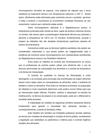 microorganismo formador de esporos, uma espécie de cápsula que o torna
resistente ao tratamento térmico com temperaturas inferiores a 100° C. Sendo
assim, dificilmente serão eliminados pelo cozimento comum e poderão germinar
e voltar a produzir a neurotoxina se encontrarem condições favoráveis ao seu
crescimento, mesmo que o alimento esteja cozido.
           Outro microorganismo relevante é o Staphylococcus aureus. A
enterotoxina produzida pode manter-se ativa, capaz de produzir sintomas clínicos
no homem, até mesmo após a autoclavagem (tratamento térmico que submete o
alimento à temperatura de 120°C por 15 minutos). Evidentemente, durante o
preparo de refeições não são atingidas temperaturas superiores capazes de
inativar tal enterotoxina.
           Concluímos então que as técnicas higiênico-sanitárias não podem ser
consideradas irrelevantes e, que jamais podem ser negligenciadas visto a
existência de inúmeros outros microorganismos com características semelhantes
ao Staphylococcus aureus e ao Clostridium botulinum.
           Entre todos os métodos de controle dos microorganismos os únicos
que os profissionais de cozinha podem utilizar com eficiência são: o uso de
técnicas aprimoradas de manipulação dos alimentos e o controle da temperatura
e do tempo de manipulação.
           O controle da qualidade no Serviço de Alimentação é muito
abrangente, e as condutas para prevenção das toxiinfecções de origem alimentar
devem incluir ações sobre os manipuladores de alimentos, sobre o ambiente de
trabalho e sobre os alimentos. Para todos os membros envolvidos na preparação
de refeições é muito importante determinar onde podem ocorrer falhas para que
as intervenções sejam efetivas. Portanto, verificar a adequação na escolha da
matéria-prima, na técnica de preparo e na conservação, pode ser o diferencial no
resultado deste processo.
           A implantação de medidas de segurança sanitária representa alicerce
fundamental     para    garantir   a   inocuidade   dos   alimentos   servidos   e,
conseqüentemente, a saúde do bombeiro militar.
           Este trabalho tem também por finalidade esclarecer dúvidas relativas
ao serviço em unidades de alimentação e nutrição de forma prática, considerando
a legislação que estabelece os parâmetros e critérios para o controle higiênico
sanitário dos alimentos.



                                                                                  8
 