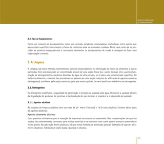 13
Manual de Higienização
na Indústria Alimentar
2.4. Tipo de Equipamentos
Existe um conjunto de equipamentos, como por exemplo, picadoras, misturadoras, enchedoras, entre outros, que
apresentam superfícies não visíveis e cheias de contornos onde se acumulam resíduos. Neste caso, antes de se pro-
ceder ao primeiro enxaguamento, é necessário desmontar os equipamentos de modo a conseguir-se fazer uma
higienização correcta.
3. A Limpeza
A Limpeza, tal como referido anteriormente, consiste essencialmente na eliminação de restos de alimentos e outras
partículas. Este processo pode ser concretizado através de uma acção física (ex.: varrer, escovar, etc.), química (uti-
lização de detergentes) ou mecânica (bombas de água de alta pressão, etc.) sobre uma determinada superfície. Na
indústria alimentar, a maioria dos procedimentos passam por uma acção conjunta da utilização de agentes químicos
(detergentes), auxiliados pela acção mecânica, pelo que neste capítulo, far-se-á particular referência aos detergentes.
3.1. Detergentes
Os detergentes modificam a capacidade de penetração e remoção da sujidade pela água. Removem a sujidade através
da degradação de gorduras, de proteínas e da dissolução de sais minerais e impedem a re-deposição da sujidade.
3.1.1. Agentes alcalinos
As soluções de limpeza alcalinas tem um valor de pH entre 7 (neutro) e 14 (o mais alcalino). Existem vários tipos
de agentes alcalinos:
Agentes altamente alcalinos
Estes produtos utilizam-se para a remoção de impurezas incrustadas ou queimadas. Nas concentrações em que são
usados são extremamente corrosivos para muitos materiais e em contacto com a pele podem provocar queimaduras
muito graves. Na aplicação destes produtos, há que tomar medidas de protecção pessoal. Exemplos de agentes alta-
mente alcalinos: hidróxido de sódio (soda cáustica) e silicatos.
 