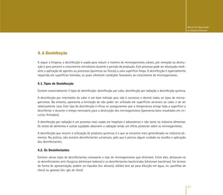 17
Manual de Higienização
na Indústria Alimentar
4. A Desinfecção
A seguir à limpeza, a desinfecção é usada para reduzir o número de microrganismos viáveis, por remoção ou destru-
ição e para prevenir o crescimento microbiano durante o período de produção. Este processo pode ser alcançado medi-
ante a aplicação de agentes ou processos (químicos ou físicos) a uma superfície limpa. A desinfecção é especialmente
requerida em superfícies húmidas, as quais oferecem condições favoráveis ao crescimento de microrganismos.
4.1. Tipos de Desinfecção
Existem essencialmente 3 tipos de desinfecção: desinfecção por calor, desinfecção por radiação e desinfecção química.
A desinfecção por intermédio do calor é um bom método pois não é corrosivo e destrói todos os tipos de micror-
ganismos. No entanto, apresenta a limitação de não poder ser utilizada em superfícies sensíveis ao calor, e de ser
relativamente cara. Este tipo de desinfecção é eficaz se assegurarmos que a temperatura atinge toda a superfície a
desinfectar e durante o tempo necessário para a destruição dos microrganismos (apresenta bons resultados em cir-
cuitos fechados).
A desinfecção por radiação é um processo mais usado em hospitais e laboratórios e não tanto na indústria alimentar.
Os restos de alimentos e outras sujidades absorvem a radiação tendo um efeito protector sobre os microrganismos.
A desinfecção que recorre à utilização de produtos químicos é a que se encontra mais generalizada na indústria ali-
mentar. Na prática, não existem desinfectantes universais, pelo que é preciso algum cuidado na escolha e aplicação
dos desinfectantes.
4.2. Os Desinfectantes
Existem vários tipos de desinfectantes consoante o tipo de microrganismos que eliminam. Entre eles, destacam-se
os desinfectantes anti-fúngicos (eliminam bolores) e os desinfectantes bactericidas (eliminam bactérias). Em termos
da forma de apresentação, podem ser líquidos (ex: álcoois), sólidos (em pó para diluição em água, ex: pastilhas de
cloro) ou gasosos (ex: gás de cloro)
 