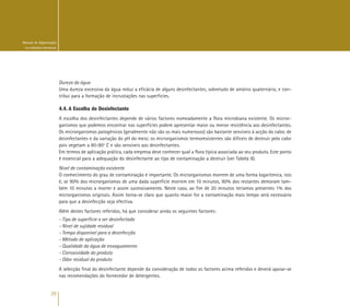 20
Manual de Higienização
na Indústria Alimentar
Dureza da água
Uma dureza excessiva da água reduz a eficácia de alguns desinfectantes, sobretudo de amónio quaternário, e con-
tribui para a formação de incrustações nas superfícies.
4.4. A Escolha do Desinfectante
A escolha dos desinfectantes depende de vários factores nomeadamente a flora microbiana existente. Os micror-
ganismos que podemos encontrar nas superfícies podem apresentar maior ou menor resistência aos desinfectantes.
Os microrganismos patogénicos (geralmente não são os mais numerosos) são bastante sensíveis à acção do calor, de
desinfectantes e da variação do pH do meio; os microrganismos termoresistentes são difíceis de destruir pelo calor
pois vegetam a 80-90º C e são sensíveis aos desinfectantes.
Em termos de aplicação prática, cada empresa deve conhecer qual a flora típica associada ao seu produto. Este ponto
é essencial para a adequação do desinfectante ao tipo de contaminação a destruir (ver Tabela 8).
Nível de contaminação existente
O conhecimento do grau de contaminação é importante. Os microrganismos morrem de uma forma logarítmica, isto
é, se 90% dos microrganismos de uma dada superfície morrem em 10 minutos, 90% dos restantes demoram tam-
bém 10 minutos a morrer e assim sucessivamente. Neste caso, ao fim de 20 minutos teríamos presentes 1% dos
microrganismos originais. Assim torna-se claro que quanto maior for a contaminação mais tempo será necessário
para que a desinfecção seja efectiva.
Além destes factores referidos, há que considerar ainda os seguintes factores:
- Tipo de superfície a ser desinfectada
- Nível de sujidade residual
- Tempo disponível para a desinfecção
- Método de aplicação
- Qualidade da água de enxaguamento
- Corrosividade do produto
- Odor residual do produto
A selecção final do desinfectante depende da consideração de todos os factores acima referidos e deverá apoiar-se
nas recomendações do fornecedor de detergentes.
 