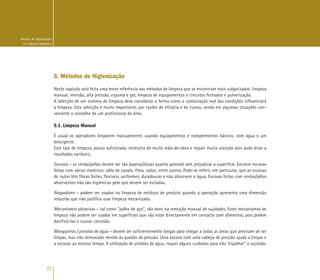 22
Manual de Higienização
na Indústria Alimentar
5. Métodos de Higienização
Neste capítulo será feita uma breve referência aos métodos de limpeza que se encontram mais vulgarizados: limpeza
manual, imersão, alta pressão, espuma e gel, limpeza de equipamentos e circuitos fechados e pulverização.
A selecção de um sistema de limpeza deve considerar a forma como a combinação real das condições influenciará
a limpeza. Esta selecção é muito importante, por razões de eficácia e de custos, sendo em algumas situações con-
veniente o conselho de um profissional da área.
5.1. Limpeza Manual
É usual os operadores limparem manualmente, usando equipamentos e complementos básicos, com água e um
detergente.
Este tipo de limpeza, pouco sofisticada, necessita de muita mão-de-obra e requer muita atenção pois pode levar a
resultados variáveis.
Escovas – as cerdas/pêlos devem ser tão ásperas/duras quanto possível sem prejudicar a superfície. Existem escovas
feitas com vários materiais: pêlo de cavalo, fibra, nylon, entre outros. Pode-se referir, em particular, que as escovas
de nylon têm fibras fortes, flexíveis, uniformes, duradouras e não absorvem a água. Escovas feitas com cerdas/pêlos
absorventes não são higiénicas pelo que devem ser evitadas.
Raspadores – podem ser usados na limpeza de resíduos de produto quando a operação apresenta uma dimensão
reduzida que não justifica usar limpeza mecanizada.
Mecanismos abrasivos – tal como “palha de aço”, são bons na remoção manual de sujidades. Estes mecanismos de
limpeza não podem ser usados em superfícies que vão estar directamente em contacto com alimentos, pois podem
danificá-las e causar corrosão.
Mangueiras / pistolas de água – devem ser suficientemente longas para chegar a todas as áreas que precisam de ser
limpas, mas não demasiado devido às quedas de pressão. Uma escova com uma cabeça de pressão ajuda a limpar e
a escovar ao mesmo tempo. A utilização de pistolas de água, requer alguns cuidados para não “espalhar” a sujidade.
 