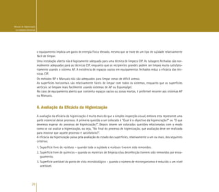 26
Manual de Higienização
na Indústria Alimentar
o equipamento implica um gasto de energia física elevado, mesmo que se trate de um tipo de sujidade relativamente
fácil de limpar.
Uma instalação aberta não é logicamente adequada para uma técnica de limpeza CIP. As tubagens fechadas são nor-
malmente adequadas para as técnicas CIP, enquanto que os recipientes grandes podem ser limpos muito satisfato-
riamente usando o sistema AP. A existência de espaços vazios em equipamentos fechados reduz a eficácia das téc-
nicas CIP.
Os métodos BP e Manuais não são adequados para limpar zonas de difícil acesso.
As superfícies horizontais são relativamente fáceis de limpar com todos os sistemas, enquanto que as superfícies
verticais se limpam mais facilmente usando sistemas de AP ou Espuma/gel.
No caso de equipamento aberto que contenha espaços vazios ou zonas mortas, é preferível recorrer aos sistemas AP
ou Manuais.
6. Avaliação da Eficácia da Higienização
A avaliação da eficácia da higienização é muito mais do que a simples inspecção visual, embora esta represente uma
parte essencial desse processo. A primeira questão a ser colocada é “Qual é o objectivo da higienização?” ou “O que
devemos esperar do processo de higienização?”. Depois devem ser colocadas questões relacionadas com o modo
como se vai avaliar a higienização, ou seja, “No final do processo de higienização, que avaliação deve ser realizada
para mostrar que aquele processo é satisfatório?”.
A eficácia da higienização passa pela avaliação do estado das superfícies, relativamente a um ou mais, dos seguintes
critérios:
1. Superfície livre de resíduos – quando toda a sujidade e resíduos tiverem sido removidos.
2. Superfície livre de químicos – quando os materiais de limpeza e/ou desinfecção tiverem sido removidos por enxa-
guamento.
3. Superfície aceitável do ponto de vista microbiológico – quando o número de microrganismos é reduzido a um nível
aceitável.
 