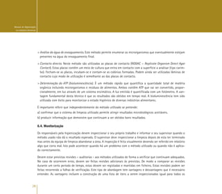 28
Manual de Higienização
na Indústria Alimentar
> Análise da água de enxaguamento. Este método permite enumerar os microrganismos que eventualmente estejam
presentes na água do enxaguamento final.
> Contacto directo. Neste método são utilizadas as placas de contacto (RODAC – Replicate Organism Direct Agar
Contact). Estas placas contêm um meio de cultura que entra em contacto com a superfície a analisar (tipo carim-
bo). Fecham-se as placas, incubam-se e contam-se as colónias formadas. Podem ainda ser utilizadas lâminas de
contacto cujo modo de utilização é semelhante ao das placas de contacto.
> Determinação do ATP (bioluminescência). É um método rápido que quantifica a quantidade total de matéria
orgânica incluindo microrganismos e resíduos de alimentos. Ambos contêm ATP que vai ser convertido, propor-
cionalmente, em luz através de um sistema enzimático. A luz emitida é quantificada com um fotómetro. A van-
tagem fundamental desta técnica é que os resultados são obtidos em tempo real. A bioluminescência tem sido
utilizada com êxito para monitorizar o estado higiénico de diversas indústrias alimentares.
É importante referir que independentemente do método utilizado se pretende:
a) confirmar que o sistema de limpeza utilizado permite atingir resultados microbiológicos aceitáveis.
b) produzir informação que demonstre que continuam a ser obtidos bons resultados.
6.4. Monitorização
Os responsáveis pela higienização devem inspeccionar o seu próprio trabalho e informar o seu supervisor quando o
método usado não dá o resultado esperado. O supervisor deve inspeccionar a limpeza depois de esta ter terminado
mas antes da equipa de limpeza abandonar a área. A inspecção é feita visualmente devendo ser referido em relatório
algo que corra mal. Isto pode acontecer quando há um problema com o método utilizado ou quando não é aplica-
do correctamente.
Devem estar previstas revisões – auditorias - aos métodos utilizados de forma a verificar que continuam adequados.
No caso de ocorrerem erros, devem ser feitas revisões adicionais às previstas. De modo a comparar as revisões
durante um certo período de tempo, estas devem ser registadas e mantidas em ficheiro. Estas revisões podem ser
feitas recorrendo a folhas de verificação. Este tipo de abordagem tem vantagens e desvantagens que é necessário
entender. As vantagens incluem a construção de uma lista de itens a serem inspeccionados igual para todos os
 