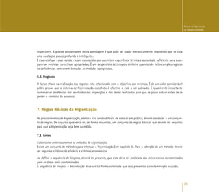 29
Manual de Higienização
na Indústria Alimentar
inspectores. A grande desvantagem desta abordagem é que pode ser usada mecanicamente, impedindo que se faça
uma avaliação pouco profunda e inteligente.
É essencial que estas revisões sejam conduzidas por quem tem experiência técnica e autoridade suficiente para asse-
gurar as medidas correctivas apropriadas. É um desperdício de tempo e dinheiro quando são feitos simples registos
de deficiências sem serem tomadas as medidas apropriadas.
6.5. Registos
O factor chave na realização dos registos está relacionado com o objectivo dos mesmos. É de um valor considerável
poder provar que o sistema de higienização escolhido é efectivo e está a ser aplicado. É igualmente importante
conhecer as tendências dos resultados das inspecções e dos testes realizados para que se possa actuar antes de se
perder o controlo do processo.
7. Regras Básicas da Higienização
Os procedimentos de higienização, embora não sendo difíceis de colocar em prática, devem obedecer a um conjun-
to de regras. De seguida apresenta-se, de forma resumida, um conjunto de regras básicas que devem ser seguidas
para que a higienização seja bem sucedida.
7.1. Antes
Seleccionar criteriosamente os métodos de higienização.
Existe um conjunto de métodos para efectuar a higienização (ver capítulo 5). Para a selecção de um método devem
ser seguidos critérios de eficácia e critérios económicos.
Ao definir a sequência de limpeza, deverá ter presente, que esta deve ser realizada das áreas menos contaminadas
para as áreas mais contaminadas.
A sequência de limpeza e desinfecção deve ser tal forma orientada que seja prevenida a contaminação cruzada.
 