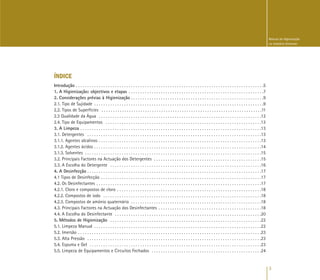 3
Manual de Higienização
na Indústria Alimentar
ÍNDICE
Introdução . . . . . . . . . . . . . . . . . . . . . . . . . . . . . . . . . . . . . . . . . . . . . . . . . . . . . . . . . . . . . . . . . . . . . . . . . . . . . . . . . .5
1. A Higienização: objectivos e etapas . . . . . . . . . . . . . . . . . . . . . . . . . . . . . . . . . . . . . . . . . . . . . . . . . . . . . . . . . . .7
2. Considerações prévias à Higienização . . . . . . . . . . . . . . . . . . . . . . . . . . . . . . . . . . . . . . . . . . . . . . . . . . . . . . . . . .9
2.1. Tipo de Sujidade . . . . . . . . . . . . . . . . . . . . . . . . . . . . . . . . . . . . . . . . . . . . . . . . . . . . . . . . . . . . . . . . . . . . . . . . . .9
2.2. Tipos de Superfícies . . . . . . . . . . . . . . . . . . . . . . . . . . . . . . . . . . . . . . . . . . . . . . . . . . . . . . . . . . . . . . . . . . . . . .11
2.3 Qualidade da Água . . . . . . . . . . . . . . . . . . . . . . . . . . . . . . . . . . . . . . . . . . . . . . . . . . . . . . . . . . . . . . . . . . . . . . .12
2.4. Tipo de Equipamentos . . . . . . . . . . . . . . . . . . . . . . . . . . . . . . . . . . . . . . . . . . . . . . . . . . . . . . . . . . . . . . . . . . . .13
3. A Limpeza . . . . . . . . . . . . . . . . . . . . . . . . . . . . . . . . . . . . . . . . . . . . . . . . . . . . . . . . . . . . . . . . . . . . . . . . . . . . . . .13
3.1. Detergentes . . . . . . . . . . . . . . . . . . . . . . . . . . . . . . . . . . . . . . . . . . . . . . . . . . . . . . . . . . . . . . . . . . . . . . . . . . . .13
3.1.1. Agentes alcalinos . . . . . . . . . . . . . . . . . . . . . . . . . . . . . . . . . . . . . . . . . . . . . . . . . . . . . . . . . . . . . . . . . . . . . . .13
3.1.2. Agentes ácidos . . . . . . . . . . . . . . . . . . . . . . . . . . . . . . . . . . . . . . . . . . . . . . . . . . . . . . . . . . . . . . . . . . . . . . . . .14
3.1.3. Solventes . . . . . . . . . . . . . . . . . . . . . . . . . . . . . . . . . . . . . . . . . . . . . . . . . . . . . . . . . . . . . . . . . . . . . . . . . . . . .15
3.2. Principais Factores na Actuação dos Detergentes . . . . . . . . . . . . . . . . . . . . . . . . . . . . . . . . . . . . . . . . . . . . . . .15
3.3. A Escolha do Detergente . . . . . . . . . . . . . . . . . . . . . . . . . . . . . . . . . . . . . . . . . . . . . . . . . . . . . . . . . . . . . . . . . .16
4. A Desinfecção . . . . . . . . . . . . . . . . . . . . . . . . . . . . . . . . . . . . . . . . . . . . . . . . . . . . . . . . . . . . . . . . . . . . . . . . . . . .17
4.1 Tipos de Desinfecção . . . . . . . . . . . . . . . . . . . . . . . . . . . . . . . . . . . . . . . . . . . . . . . . . . . . . . . . . . . . . . . . . . . . . .17
4.2. Os Desinfectantes . . . . . . . . . . . . . . . . . . . . . . . . . . . . . . . . . . . . . . . . . . . . . . . . . . . . . . . . . . . . . . . . . . . . . . . .17
4.2.1. Cloro e compostos de cloro . . . . . . . . . . . . . . . . . . . . . . . . . . . . . . . . . . . . . . . . . . . . . . . . . . . . . . . . . . . . . . .18
4.2.2. Compostos de iodo . . . . . . . . . . . . . . . . . . . . . . . . . . . . . . . . . . . . . . . . . . . . . . . . . . . . . . . . . . . . . . . . . . . . .18
4.2.3. Compostos de amónio quaternário . . . . . . . . . . . . . . . . . . . . . . . . . . . . . . . . . . . . . . . . . . . . . . . . . . . . . . . . .18
4.3. Principais Factores na Actuação dos Desinfectantes . . . . . . . . . . . . . . . . . . . . . . . . . . . . . . . . . . . . . . . . . . . . .18
4.4. A Escolha do Desinfectante . . . . . . . . . . . . . . . . . . . . . . . . . . . . . . . . . . . . . . . . . . . . . . . . . . . . . . . . . . . . . . . .20
5. Métodos de Higienização . . . . . . . . . . . . . . . . . . . . . . . . . . . . . . . . . . . . . . . . . . . . . . . . . . . . . . . . . . . . . . . . . .22
5.1. Limpeza Manual . . . . . . . . . . . . . . . . . . . . . . . . . . . . . . . . . . . . . . . . . . . . . . . . . . . . . . . . . . . . . . . . . . . . . . . . .22
5.2. Imersão . . . . . . . . . . . . . . . . . . . . . . . . . . . . . . . . . . . . . . . . . . . . . . . . . . . . . . . . . . . . . . . . . . . . . . . . . . . . . . . .23
5.3. Alta Pressão . . . . . . . . . . . . . . . . . . . . . . . . . . . . . . . . . . . . . . . . . . . . . . . . . . . . . . . . . . . . . . . . . . . . . . . . . . . .23
5.4. Espuma e Gel . . . . . . . . . . . . . . . . . . . . . . . . . . . . . . . . . . . . . . . . . . . . . . . . . . . . . . . . . . . . . . . . . . . . . . . . . . .23
5.5. Limpeza de Equipamentos e Circuitos Fechados . . . . . . . . . . . . . . . . . . . . . . . . . . . . . . . . . . . . . . . . . . . . . . . .24
 