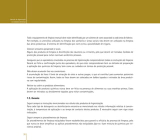 30
Manual de Higienização
na Indústria Alimentar
Todo o equipamento de limpeza manual deve estar identificado por um sistema de cores associado a cada área da fabrico.
Por exemplo, os utensílios utilizados na limpeza dos sanitários e áreas sociais não devem ser utilizados na limpeza
das áreas produtivas. O sistema de identificação por cores evita a possibilidade de engano.
Colocar vestuário apropriado e luvas.
Alguns dos produtos de limpeza e desinfecção são cáusticos ou irritantes, pelo que devem ser tomadas medidas de
protecção pessoal para evitar eventuais acidentes pessoais.
Assegurar que os operadores envolvidos no processo de higienização compreenderam todas as instruções de limpeza.
Deverá ser feita a confirmação junto dos operadores, de que estes compreenderam bem os métodos de preparação
e aplicação dos químicos de limpeza, bem como os cuidados em termos de protecção pessoal.
Não deixar acumular lixo nos contentores.
A acumulação de lixos é fonte de atracção de ratos e outras pragas, o que só contribui para aumentar potenciais
riscos de contaminação. Assim, todos os lixos devem ser colocados em baldes tapados e retirados da área produti-
va com regularidade.
Retirar ou cobrir os produtos alimentares.
A aplicação de produtos químicos nunca deve ser feita na presença de alimentos ou suas matérias-primas. Estes
devem ser retirados ou devidamente tapados para evitar contaminações.
7.2. Durante
Seguir sempre as instruções mencionadas nos rótulos dos produtos de higienização.
Para cada tipo de detergente ou desinfectante encontra-se mencionada nos rótulos informação relativa à concen-
tração, à temperatura de aplicação e ao tempo de contacto destes produtos. É necessário seguir com rigor essas
indicações.
Seguir sempre os procedimentos de limpeza.
Os procedimentos de limpeza estipulados foram estabelecidos para garantir a eficácia do processo de limpeza, pelo
que nunca se deve simplificar ou aplicar procedimentos não estipulados (por ex: fazer mistura de químicos por ini-
ciativa própria).
 