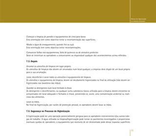 31
Manual de Higienização
na Indústria Alimentar
Começar a limpeza de paredes e equipamentos de cima para baixo.
Esta orientação tem como objectivo evitar a recontaminação das superfícies.
Mudar a água de enxaguamento, quando fria ou suja.
Esta orientação tem como objectivo evitar recontaminações.
Comunicar falhas nos equipamentos, falta de químicos ou de vestuário protector.
Deve-se incentivar os operadores a comunicarem ao responsável qualquer dos acontecimentos acima referidos.
7.3. Depois
Arrumar os utensílios de limpeza em lugar próprio.
Os utensílios de limpeza não devem ser arrumados num local qualquer, a empresa deve dispôr de um local próprio
para a sua arrumação.
Lavar, desinfectar e secar todos os utensílios e equipamentos de limpeza.
Os utensílios e equipamentos de limpeza, devem ser devidamente higienizados no final da utilização (não devem ser
higienizados nos lavatórios das mãos).
Guardar os detergentes num local fechado à chave.
Os detergentes e desinfectantes, ou qualquer outra substância tóxica utilizada para a limpeza devem encontrar-se
armazenados em local adequado e fechados à chave, prevenindo-se, assim, uma contaminação acidental ou mali-
ciosa dos alimentos.
Lavar as mãos.
No final da higienização, por razões de protecção pessoal, os operadores devem lavar as mãos.
7.4. Segurança no Processo de Higienização
A higienização pode ser uma operação potencialmente perigosa para os operadores intervenientes e/ou outros cole-
gas de trabalho A água utilizada na limpeza/higienização pode tornar os pavimentos escorregadios e proporcionar
eventuais quedas de operadores; o equipamento que necessita de ser desmontado pode deixar expostas superfícies
 