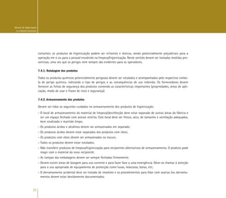 32
Manual de Higienização
na Indústria Alimentar
cortantes; os produtos de higienização podem ser irritantes e tóxicos, sendo potencialmente prejudiciais para a
operação em si ou para o pessoal envolvido na limpeza/higienização. Neste sentido devem ser tomadas medidas pre-
ventivas, uma vez que os perigos nem sempre são evidentes para os operadores.
7.4.1. Rotulagem dos produtos
Todos os produtos químicos potencialmente perigosos devem ser rotulados e acompanhados pelo respectivo símbo-
lo de perigo químico, indicando o tipo de perigos e as consequências de uso indevido. Os fornecedores devem
fornecer as fichas de segurança dos produtos contendo as características importantes (propriedades, áreas de apli-
cação, modo de usar e frases de risco e segurança).
7.4.2. Armazenamento dos produtos
Devem ser tidos os seguintes cuidados no armazenamento dos produtos de higienização:
- O local de armazenamento do material de limpeza/desinfecção deve estar separado de outras áreas da fábrica e
ser um espaço fechado com acesso restrito. Este local deve ser fresco, seco, de tamanho e ventilação adequados,
bem sinalizado e mantido limpo;
- Os produtos ácidos e alcalinos devem ser armazenados em separado;
- Os produtos ácidos devem estar separados dos produtos com cloro;
- Os produtos com cloro devem ser armazenados no escuro;
- Todos os produtos devem estar rotulados;
- Não transferir produtos de limpeza/higienização para recipientes alternativos de armazenamento. O produto pode
reagir com o material do novo recipiente;
- As tampas das embalagens devem ser sempre fechadas firmemente;
- Devem existir áreas de lavagem para uso corrente e para fazer face a uma emergência. Deve-se chamar à atenção
para o uso apropriado de equipamento de protecção como luvas, máscaras, botas, etc;
- O derramamento acidental deve ser tratado de imediato e os procedimentos para lidar com avarias /ou derrama-
mentos devem estar devidamente documentados.
 