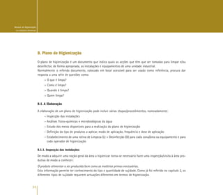 34
Manual de Higienização
na Indústria Alimentar
8. Plano de Higienização
O plano de higienização é um documento que indica quais as acções que têm que ser tomadas para limpar e/ou
desinfectar, de forma apropriada, as instalações e equipamentos de uma unidade industrial.
Normalmente o referido documento, colocado em local acessível para ser usado como referência, procura dar
resposta a uma série de questões como:
> O que é limpo?
> Como é limpo?
> Quando é limpo?
> Quem limpa?
8.1. A Elaboração
A elaboração de um plano de higienização pode incluir várias etapas/procedimentos, nomeadamente:
– Inspecção das instalações
– Análises físico-químicas e microbiológicas da água
– Estudo dos meios disponíveis para a realização do plano de higienização
– Definição do tipo de produtos a aplicar, modo de aplicação, frequência e dose de aplicação
– Estabelecimento de uma rotina de Limpeza (L) + Desinfecção (D) para cada zona/área ou equipamento e para
cada operador de higienização
8.1.1. Inspecção das instalações
De modo a adquirir uma noção geral da área a higienizar torna-se necessário fazer uma inspecção/visita à área pro-
dutiva de modo a conhecer:
O produto alimentar a ser produzido bem como as matérias primas necessárias.
Esta informação permite ter conhecimento do tipo e quantidade de sujidade. Como já foi referido no capítulo 2, os
diferentes tipos de sujidade requerem actuações diferentes em termos de higienização.
 