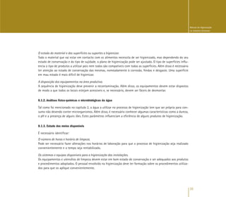 35
Manual de Higienização
na Indústria Alimentar
O estado do material e das superfícies ou suportes a higienizar.
Todo o material que vai estar em contacto com os alimentos necessita de ser higienizado, mas dependendo do seu
estado de conservação e do tipo de sujidade, o plano de higienização pode ser ajustado. O tipo de superfícies influ-
encia o tipo de produtos a utilizar pois nem todos são compatíveis com todas as superfícies. Além disso é necessário
ter atenção ao estado de conservação das mesmas, nomeadamente à corrosão, fendas e desgaste. Uma superfície
em mau estado é mais difícil de higienizar.
A disposição dos equipamentos na área produtiva.
A sequência de higienização deve prevenir a recontaminação. Além disso, os equipamentos devem estar dispostos
de modo a que todos os locais estejam acessíveis e, se necessário, devem ser fáceis de desmontar.
8.1.2. Análises físico-químicas e microbiológicas da água
Tal como foi mencionado no capítulo 2, a água a utilizar no processo de higienização tem que ser própria para con-
sumo não devendo conter microrganismos. Além disso, é necessário conhecer algumas características como a dureza,
o pH e a presença de alguns iões. Estes parâmetros influenciam a eficiência de alguns produtos de higienização.
8.1.3. Estudo dos meios disponíveis
É necessário identificar:
O número de horas e horário de limpeza.
Pode ser necessário fazer alterações nos horários de laboração para que o processo de higienização seja realizado
convenientemente e o tempo seja rentabilizado.
Os sistemas e equipas disponíveis para a higienização das instalações.
Os equipamentos e utensílios de limpeza devem estar em bom estado de conservação e ser adequados aos produtos
e procedimentos adoptados. O pessoal envolvido na higienização deve ter formação sobre os procedimentos utiliza-
dos para que os aplique convenientemente.
 