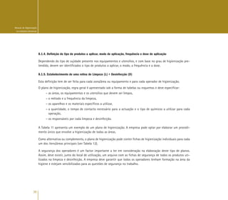 36
Manual de Higienização
na Indústria Alimentar
8.1.4. Definição do tipo de produtos a aplicar, modo de aplicação, frequência e dose de aplicação
Dependendo do tipo de sujidade presente nos equipamentos e utensílios, e com base no grau de higienização pre-
tendido, devem ser identificados o tipo de produtos a aplicar, o modo, a frequência e a dose.
8.1.5. Estabelecimento de uma rotina de Limpeza (L) + Desinfecção (D)
Esta definição tem de ser feita para cada zona/área ou equipamento e para cada operador de higienização.
O plano de higienização, regra geral é apresentado sob a forma de tabelas ou esquemas e deve especificar:
– as áreas, os equipamentos e os utensílios que devem ser limpos,
– o método e a frequência da limpeza,
– os aparelhos e os materiais específicos a utilizar,
– a quantidade, o tempo de contacto necessário para a actuação e o tipo de químicos a utilizar para cada
operação,
– os responsáveis por cada limpeza e desinfecção.
A Tabela 11 apresenta um exemplo de um plano de higienização. A empresa pode optar por elaborar um procedi-
mento único que envolve a higienização de todas as áreas.
Como alternativa ou complemento, o plano de higienização pode conter fichas de higienização individuais para cada
um dos itens/áreas principais (ver Tabela 12).
A segurança dos operadores é um factor importante a ter em consideração na elaboração deste tipo de planos.
Assim, deve existir, junto do local de utilização, um arquivo com as fichas de segurança de todos os produtos uti-
lizados na limpeza e desinfecção. A empresa deve garantir que todos os operadores tenham formação na área da
higiene e estejam sensibilizados para as questões de segurança no trabalho.
 