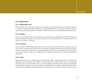 39
Manual de Higienização
na Indústria Alimentar
8.2. A Implementação
8.2.1. A implementação inicial
Depois de elaborada a versão teórica do plano de higienização, a empresa deve passar à fase de implementação, isto
é, a aplicar os procedimentos/planos elaborados às áreas/secções/utensílios e equipamentos envolvidos. Os oper-
adores deverão, desde logo, preencher uma folha de registo que evidencie que os procedimentos foram aplicados.
8.2.2. A validação
Uma vez implementado o plano de higienização há que comprovar que as metodologias identificadas produzem na
prática os resultados esperados, isto é, é necessário garantir a eficácia do plano. Para tal, é frequente recorrer-se às
técnicas mencionadas no capítulo 6.
8.2.3. A verificação
Uma vez validado e implementado o plano, dever-se-á, com uma certa periodicidade, verificar na prática, que o que
está no plano é cumprido de uma forma rotineira. Isto constitui os chamados procedimentos de verificação. É impor-
tante estar consciente que não basta ter a prova das folhas de controlo, mas ter a garantia de que os procedimen-
tos foram efectuados de acordo com o estabelecido (sem introdução de alterações por iniciativa dos operadores de
higienização).
8.2.4. A revisão
Passado algum tempo após a implementação do plano de higienização, a empresa deve avaliar o resultado da sua
aplicação e caso se justifique, fazer revisões ao referido plano. Essas revisões podem incluir uma modificação
somente de alguns itens menos eficazes, ou em casos mais complexos, pode mesmo ser alterada a estrutura do plano
de higienização. Em qualquer uma destas situações, é fundamental antes de proceder às alterações, identificar cor-
rectamente as causas/motivos da higienização deficiente de modo a evitar que essas situações se voltem a repetir.
 