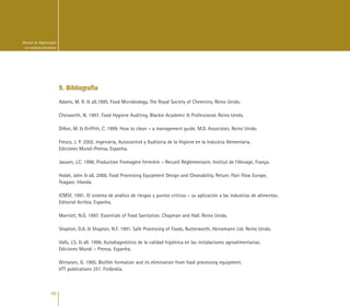 40
Manual de Higienização
na Indústria Alimentar
9. Bibliografia
Adams, M. R. & all.1995. Food Microbiology. The Royal Society of Chemistry. Reino Unido.
Chesworth, N. 1997. Food Hygiene Auditing. Blackie Academic & Professional. Reino Unido.
Dillon, M. & Griffith, C. 1999. How to clean – a management guide. M.D. Associates. Reino Unido.
Fresco, J. P. 2002. Ingeniería, Autocontrol y Auditoria de la Higiene en la Industria Alimentaria.
Ediciones Mundi-Prensa. Espanha.
Jaouen, J.C. 1998. Production Fromagère Fermière – Recueil Réglementaire, Institut de l’élevage, França.
Holah, John & all. 2000. Food Processing Equipment Design and Cleanability. Retuer, Flair Flow Europe,
Teagasc. Irlanda.
ICMSF, 1991. El sistema de análisis de riesgos y puntos críticos – su aplicación a las industrias de alimentos.
Editorial Acribia, Espanha.
Marriott, N.G. 1997. Essentials of Food Sanitation. Chapman and Hall. Reino Unido.
Shapton, D.A. & Shapton, N.F. 1991. Safe Processing of Foods. Butterworth, Heinemann Ltd. Reino Unido.
Valls, J.S. & all. 1996. Autodiagnóstico de la calidad higiénica en las instalaciones agroalimentarias.
Ediciones Mundi – Prensa. Espanha.
Wirtanen, G. 1995. Biofilm formation and its elimination from food processing equipment.
VTT publications 251. Finlândia.
 