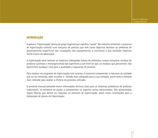 5
Manual de Higienização
na Indústria Alimentar
INTRODUÇÃO
A palavra "higienização" deriva do grego hygieiné que significa "saúde". Na indústria alimentar, o processo
de higienização consiste num conjunto de práticas que tem como objectivo devolver ao ambiente de
processamento (superfícies das instalações, dos equipamentos e utensílios) a boa condição higiénica
inicial (início da laboração).
A higienização deve remover os materiais indesejados (restos de alimentos, corpos estranhos, resíduos de
produtos químicos e microrganismos) das superfícies a um nível tal que, os resíduos que persistirem, não
apresentem qualquer risco para a qualidade e segurança do produto.
Para realizar um programa de higienização com sucesso, é essencial compreender a natureza da sujidade
que vai ser removida, saber escolher o método mais adequado para a sua remoção, assim como o método
mais indicado para avaliar a eficácia do processo utilizado.
O presente manual pretende reunir informações técnicas úteis para as empresas produtoras de produtos
tradicionais, na tentativa de ajudar a compreender os aspectos acima mencionados. São apresentadas
regras básicas que devem ser seguidas no processo de higienização, assim como, orientações para a
elaboração de planos de higienização.
 