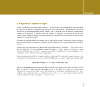 7
Manual de Higienização
na Indústria Alimentar
1. A Higienização: objectivos e etapas
Durante o processo de fabrico de alimentos, verifica-se a acumulação dum conjunto de materiais indesejáveis, entre
os quais restos de alimentos, corpos estranhos, substâncias químicas do processo, e microrganismos. Esta situação
pode resultar do processo de produção normal, como é o caso da adesão de restos de alimentos às superfícies de
trabalho, ou de anomalias no processo, como por exemplo, as resultantes de contaminação por deficiente
manutenção dos equipamentos ou de contaminação ambiental. Estes materiais indesejáveis, são habitualmente de-
signados de “resíduos” ou “sujidade”.
Dentro dos materiais indesejáveis mencionados, deve ser dada especial atenção à eliminação e controlo dos micror-
ganismos, sobretudo dos microrganismos causadores de doenças (patogénicos) e dos que causam a deterioração do
produto.
A higienização deverá, assim, assegurar a eliminação das sujidades visíveis e não visíveis e a destruição de micror-
ganismos patogénicos e de deterioração até níveis que não coloquem em causa a saúde dos consumidores e a quali-
dade do produto. Deverá ser respeitada a integridade das superfícies de trabalho e deverá haver o cuidado de elimi-
nar qualquer químico utilizado no processo de higienização.
Dependendo do processo de fabrico, do tipo de produto, do tipo de superfícies e do nível de higiene requerido, a higi-
enização pode ser efectuada apenas através de uma limpeza (L), ou de uma limpeza seguida de desinfecção (L+D).
Higienização = Limpeza (L) ou Limpeza + Desinfecção (L+D)
O processo de limpeza consiste essencialmente na eliminação de restos de alimentos e outras partículas que ficam
sobre as superfícies enquanto que a desinfecção consiste na destruição ou remoção dos microrganismos.
Especialmente no caso da desinfecção química, a limpeza deve, em grande parte das situações, preceder a desin-
fecção para que esta seja eficaz, pois os restos dos alimentos interferem com os agentes de desinfecção. Estes dois
processos serão desenvolvidos nos capítulos 3 e 4 deste manual.
 
