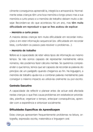 10
cilmente conseguimos apreendê-la, integrá-la e armazená-la. Normal-
mente estas crianças têm uma boa memória a longo prazo mas a sua
memória a curto prazo e a memória de trabalho deixam muito a de-
sejar. Recordam-se do que aconteceu há um ano, mas têm muita
dificuldade em reproduzir o que se lhes acabou de explicar.
– Memória a curto prazo
A maioria destas crianças tem muita dificuldade em recordar instru-
ções e em reter informação sequencial (ex: dificuldade em recordar
listas, confundem os passos para resolver o problemas...).
– Memória de trabalho
Refere-se à capacidade de reter vários tipos de informação ao mesmo
tempo. Se não somos capazes de representar mentalmente vários
números, não podemos fazer cálculos mentais. Se queremos compre-
ender o que lemos, temos que ser capazes de recordar as palavras do
princípio de um parágrafo quando chegamos ao fim. Na linguagem, a
memória de trabalho ajuda-nos a combinar palavras mentalmente para
conseguir o máximo impacto ao utilizá-las oralmente ou por escrito.
Controlo Executivo
A capacidade de reflectir e planear antes de actuar está afectada
nestas crianças o que lhes causa problemas em estabelecer priorida-
des, planificar, organizar o tempo, antecipar consequências, apren-
der com a experiência e sintonizar socialmente.
Dificuldades Específicas da Aprendizagem
Estas crianças apresentam frequentemente problemas na leitura, or-
tografia, expressão escrita, matemática e linguagem oral.
 