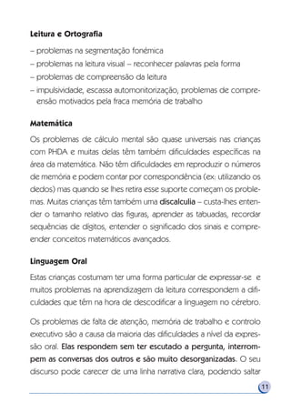 Leitura e Ortografia
– problemas na segmentação fonémica
– problemas na leitura visual – reconhecer palavras pela forma
– problemas de compreensão da leitura
– impulsividade, escassa automonitorização, problemas de compre-
ensão motivados pela fraca memória de trabalho
Matemática
Os problemas de cálculo mental são quase universais nas crianças
com PHDA e muitas delas têm também dificuldades específicas na
área da matemática. Não têm dificuldades em reproduzir o números
de memória e podem contar por correspondência (ex: utilizando os
dedos) mas quando se lhes retira esse suporte começam os proble-
mas. Muitas crianças têm também uma discalculia – custa-lhes enten-
der o tamanho relativo das figuras, aprender as tabuadas, recordar
sequências de dígitos, entender o significado dos sinais e compre-
ender conceitos matemáticos avançados.
Linguagem Oral
Estas crianças costumam ter uma forma particular de expressar-se e
muitos problemas na aprendizagem da leitura correspondem a difi-
culdades que têm na hora de descodificar a linguagem no cérebro.
Os problemas de falta de atenção, memória de trabalho e controlo
executivo são a causa da maioria das dificuldades a nível da expres-
são oral. Elas respondem sem ter escutado a pergunta, interrom-
pem as conversas dos outros e são muito desorganizadas. O seu
discurso pode carecer de uma linha narrativa clara, podendo saltar
11
 
