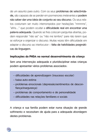 de um assunto para outro. Com os seus problemas de selectivida-
de, são capazes de se perder em pormenores irrelevantes e podem
não saber dar uma ideia de conjunto ao seu discurso. Os seus rela-
tos costumam ser muito interrompidos por hesitações “mmmms”,
“ahhs....” que podem ocultar a dificuldade real em encontrar uma
palavra adequada. Quando se lhes colocam perguntas abertas, po-
dem responder “não sei” ou “não me lembro” para não terem que
se esforçar a organizar o discurso. Muitas vezes têm dificuldade em
adaptar o discurso ao interlocutor – falta de habilidades pragmáti-
cas da linguagem.
Implicações da PHDA no normal desenvolvimento da criança
Sem uma intervenção adequada e pluridisciplinar estas crianças
podem apresentar vários problemas associados:
A criança e sua família podem estar numa situação de grande
sofrimento e necessitam de ajuda para a adequada abordagem
destes problemas.
12
– dificuldades de aprendizagem (insucesso escolar)
– baixa auto-estima
– problemas emocionais (depressão/sentimentos de descon-
fiança/insegurança)
– problemas de comportamento e de personalidade
– dificuldades nas relações familiares e sociais
 