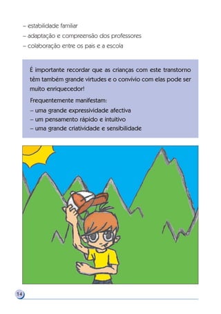 – estabilidade familiar
– adaptação e compreensão dos professores
– colaboração entre os pais e a escola
14
É importante recordar que as crianças com este transtorno
têm também grande virtudes e o convívio com elas pode ser
muito enriquecedor!
Frequentemente manifestam:
– uma grande expressividade afectiva
– um pensamento rápido e intuitivo
– uma grande criatividade e sensibilidade
 