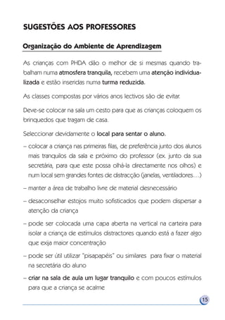 SUGESTÕES AOS PROFESSORES
As crianças com PHDA dão o melhor de si mesmas quando tra-
balham numa atmosfera tranquila, recebem uma atenção individua-
lizada e estão inseridas numa turma reduzida.
As classes compostas por vários anos lectivos são de evitar.
Deve-se colocar na sala um cesto para que as crianças coloquem os
brinquedos que tragam de casa.
Seleccionar devidamente o local para sentar o aluno.
– colocar a criança nas primeiras filas, de preferência junto dos alunos
mais tranquilos da sala e próximo do professor (ex. junto da sua
secretária, para que este possa olhá-la directamente nos olhos) e
num local sem grandes fontes de distracção (janelas, ventiladores…)
– manter a área de trabalho livre de material desnecessário
– desaconselhar estojos muito sofisticados que podem dispersar a
atenção da criança
– pode ser colocada uma capa aberta na vertical na carteira para
isolar a criança de estímulos distractores quando está a fazer algo
que exija maior concentração
– pode ser útil utilizar “pisapapéis” ou similares para fixar o material
na secretária do aluno
– criar na sala de aula um lugar tranquilo e com poucos estímulos
para que a criança se acalme
15
Organização do Ambiente de AprendizagemOrganização do Ambiente de Aprendizagem
 