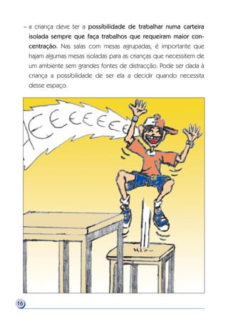 – a criança deve ter a possibilidade de trabalhar numa carteira
isolada sempre que faça trabalhos que requeiram maior con-
centração. Nas salas com mesas agrupadas, é importante que
hajam algumas mesas isoladas para as crianças que necessitem de
um ambiente sem grandes fontes de distracção. Pode ser dada à
criança a possibilidade de ser ela a decidir quando necessita
desse espaço.
16
 
