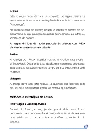 Regras
Estas crianças necessitam de um conjunto de regras claramente
enunciadas e recordadas com regularidade mediante chamadas e
“lembranças”.
No início de cada dia escolar, devem-se lembrar as normas de fun-
cionamento da aula e as consequências de incomodar os outros ou
levantar-se da cadeira.
As regras dirigidas de modo particular às crianças com PHDA
devem ser comentadas em privado.
Rotina
As crianças com PHDA necessitam de rotinas e dificilmente encaram
os imprevistos. O plano de cada dia deve ser claramente enunciado.
Estas crianças necessitam de mais tempo para se adaptarem a cada
mudança.
Listagens
A criança deve fazer listas relativas ao que tem que fazer em cada
dia, aos seus deveres bem como ao material que necessita.
Planificação e Autosupervisão
Por volta dos 8 anos, a criança já está capaz de elaborar um plano e
comprovar o seu cumprimento. A criança deve ser ajudada a fazer
uma revisão acerca do seu dia e a planificar as tarefas do dia
seguinte.
17
Métodos e Estratégias de EnsinoMétodos e Estratégias de Ensino
 