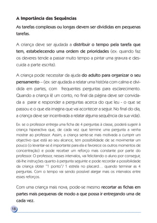 A Importância das Sequências
As tarefas complexas ou longas devem ser divididas em pequenas
tarefas.
A criança deve ser ajudada a distribuir o tempo pela tarefa que
tem, estabelecendo uma ordem de prioridades (ex: quando faz
os deveres tende a passar muito tempo a pintar uma gravura e des-
cuida a parte escrita).
A criança pode necessitar da ajuda do adulto para organizar o seu
pensamento – (ex: ser ajudada a relatar uma história com calma e divi-
dida em partes, com frequentes perguntas para esclarecimento.
Quando a criança lê um conto, no final da página deve ser convida-
da a parar e responder a perguntas acerca do que leu - o que se
passou e o que ela imagina que vai acontecer a seguir. No final do dia,
a criança deve ser incentivada a relatar alguma sequência da sua vida).
Ex: se o professor entrega uma ficha de 4 perguntas à classe, poderá sugerir à
criança hiperactiva que, de cada vez que termine uma pergunta a venha
mostrar ao professor. Assim, a criança sente-se mais motivada a cumprir um
objectivo que está ao seu alcance, tem possibilidade de se movimentar um
pouco (o levantar-se é importante para ela e favorece os outros momentos de
concentração) e pode receber um reforço mais constante por parte do
professor. O professor, nesses intervalos, vai felicitando o aluno por conseguir,
dá-lhe instruções quanto à pergunta seguinte e pode recordar a possibilidade
da criança obter “1 ponto”/ 1 estrela no placard… quando terminar as 4
perguntas. Com o tempo vai sendo possível alargar mais os intervalos entre
esses reforços.
Com uma criança mais nova, pode-se mesmo recortar as fichas em
partes mais pequenas de modo a que possa ir entregando uma de
cada vez.
18
 