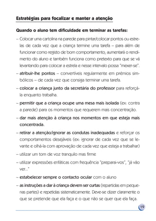 19
Quando o aluno tem dificuldade em terminar as tarefas:
– Colocar uma cartolina na parede para pintar/colocar pontos ou estre-
las de cada vez que a criança termine uma tarefa – para além de
funcionar como registo de bom comportamento, aumentará o rendi-
mento do aluno e também funciona como pretexto para que se vá
levantando para colocar a estrela e nesse intervalo possa “mexer-se”.
– atribuir-lhe pontos – convertíveis regularmente em prémios sim-
bólicos – de cada vez que consiga terminar uma tarefa.
– colocar a criança junto da secretária do professor para reforçá-
la enquanto trabalha.
– permitir que a criança ocupe uma mesa mais isolada (ex: contra
a parede) para os momentos que requerem mais concentração.
– dar mais atenção à criança nos momentos em que esteja mais
concentrada.
– retirar a atenção/ignorar as condutas inadequadas e reforçar os
comportamentos desejáveis (ex: ignorar de cada vez que se le-
vante e olhá-la com aprovação de cada vez que esteja a trabalhar)
– utilizar um tom de voz tranquilo mas firme
– utilizar expressões enfáticas com frequência “preparai-vos”, “já vão
ver...”
– estabelecer sempre o contacto ocular com o aluno
– as instruções a dar à criança devem ser curtas (repartidas em peque-
nas partes) e repetidas sistematicamente. Deve-se dizer claramente o
que se pretende que ela faça e o que não se quer que ela faça.
Estratégias para focalizar e manter a atençãoEstratégias para focalizar e manter a atenção
 