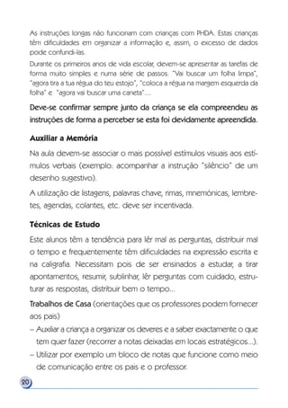 As instruções longas não funcionam com crianças com PHDA. Estas crianças
têm dificuldades em organizar a informação e, assim, o excesso de dados
pode confundi-las.
Durante os primeiros anos de vida escolar, devem-se apresentar as tarefas de
forma muito simples e numa série de passos. “Vai buscar um folha limpa”,
“agora tira a tua régua do teu estojo”, “coloca a régua na margem esquerda da
folha” e “agora vai buscar uma caneta”....
Deve-se confirmar sempre junto da criança se ela compreendeu as
instruções de forma a perceber se esta foi devidamente apreendida.
Auxiliar a Memória
Na aula devem-se associar o mais possível estímulos visuais aos estí-
mulos verbais (exemplo: acompanhar a instrução “silêncio” de um
desenho sugestivo).
A utilização de listagens, palavras chave, rimas, mnemónicas, lembre-
tes, agendas, colantes, etc. deve ser incentivada.
Técnicas de Estudo
Este alunos têm a tendência para lêr mal as perguntas, distribuir mal
o tempo e frequentemente têm dificuldades na expressão escrita e
na caligrafia. Necessitam pois de ser ensinados a estudar, a tirar
apontamentos, resumir, sublinhar, lêr perguntas com cuidado, estru-
turar as respostas, distribuir bem o tempo...
Trabalhos de Casa (orientações que os professores podem fornecer
aos pais)
– Auxiliar a criança a organizar os deveres e a saber exactamente o que
tem quer fazer (recorrer a notas deixadas em locais estratégicos...).
– Utilizar por exemplo um bloco de notas que funcione como meio
de comunicação entre os pais e o professor.
20
 