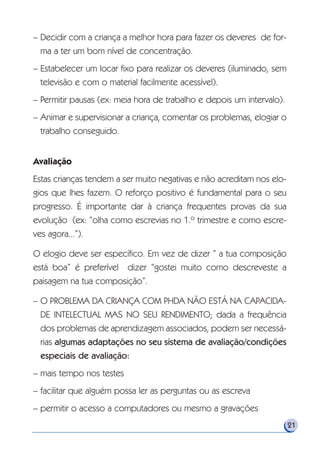 – Decidir com a criança a melhor hora para fazer os deveres de for-
ma a ter um bom nível de concentração.
– Estabelecer um locar fixo para realizar os deveres (iluminado, sem
televisão e com o material facilmente acessível).
– Permitir pausas (ex: meia hora de trabalho e depois um intervalo).
– Animar e supervisionar a criança, comentar os problemas, elogiar o
trabalho conseguido.
Avaliação
Estas crianças tendem a ser muito negativas e não acreditam nos elo-
gios que lhes fazem. O reforço positivo é fundamental para o seu
progresso. É importante dar à criança frequentes provas da sua
evolução (ex: “olha como escrevias no 1.º trimestre e como escre-
ves agora...”).
O elogio deve ser específico. Em vez de dizer ” a tua composição
está boa” é preferível dizer “gostei muito como descreveste a
paisagem na tua composição”.
– O PROBLEMA DA CRIANÇA COM PHDA NÃO ESTÁ NA CAPACIDA-
DE INTELECTUAL MAS NO SEU RENDIMENTO; dada a frequência
dos problemas de aprendizagem associados, podem ser necessá-
rias algumas adaptações no seu sistema de avaliação/condições
especiais de avaliação:
– mais tempo nos testes
– facilitar que alguém possa ler as perguntas ou as escreva
– permitir o acesso a computadores ou mesmo a gravações
21
 
