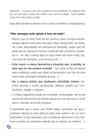 deduções – começa a aula com 5 pontos e vai-se retirando. Se chega ao final
da aula com algum ponto, tem direito a sair com os colegas . Caso contrário
pode ficar mais tempo na sala).
Estes gritos tendem a diminuir com os anos e revertem na adolescência.
“Não consegue estar quieto e toca em tudo”.
– Mesmo que se retire tudo do seu alcance, estas crianças arranjam
sempre alguma coisa para manusear. Estas crianças têm, na verda-
de, muito dificuldades em permanecer tranquilas, quase que faz
parte da sua natureza e há que contornar este problema, aceitan-
do-o – ex: dar à criança algo em que mexer sem fazer ruido, (ex:
uma bola de borracha, uma borracha, etc...).
– Evitar expôr a criança hiperactiva a situações que, à partida, se
sabe que ela não poderá controlar – (ex: evitar as filas de espera
para o refeitório, pedir que deixe os brinquedos que traz de casa
numa caixa colocada à entrada da aula…).
– Dar à criança tarefas que impliquem actividade motora: (ex:
enviar recados a outros professores, distribuir papéis aos com-
panheiros, apagar o quadro).
– A criança hiperactiva pode ser nomeada encarregada de fechar
a porta da sala na hora do recreio para evitar que saia logo a correr
para o intervalo de forma impulsiva.
É importante que o aluno com PHDA esteja consciente de que o
professor valoriza os seus esforços para estar quieto e ter um bom
rendimento. É pois necessário que o professor demonstre o seu inte-
resse e sinalize as conquistas (através de um recado no caderno…).
24
 