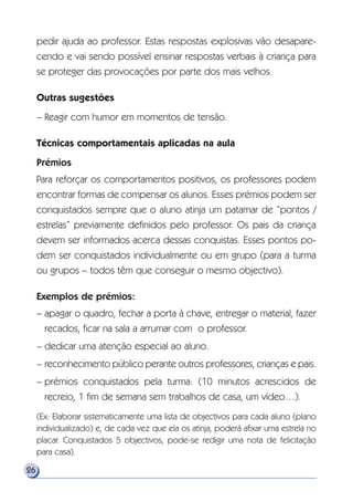 pedir ajuda ao professor. Estas respostas explosivas vão desapare-
cendo e vai sendo possível ensinar respostas verbais à criança para
se proteger das provocações por parte dos mais velhos.
Outras sugestões
– Reagir com humor em momentos de tensão.
Técnicas comportamentais aplicadas na aula
Prémios
Para reforçar os comportamentos positivos, os professores podem
encontrar formas de compensar os alunos. Esses prémios podem ser
conquistados sempre que o aluno atinja um patamar de “pontos /
estrelas” previamente definidos pelo professor. Os pais da criança
devem ser informados acerca dessas conquistas. Esses pontos po-
dem ser conquistados individualmente ou em grupo (para a turma
ou grupos – todos têm que conseguir o mesmo objectivo).
Exemplos de prémios:
– apagar o quadro, fechar a porta à chave, entregar o material, fazer
recados, ficar na sala a arrumar com o professor.
– dedicar uma atenção especial ao aluno.
– reconhecimento público perante outros professores, crianças e pais.
– prémios conquistados pela turma: (10 minutos acrescidos de
recreio, 1 fim de semana sem trabalhos de casa, um vídeo…).
(Ex: Elaborar sistematicamente uma lista de objectivos para cada aluno (plano
individualizado) e, de cada vez que ela os atinja, poderá afixar uma estrela no
placar. Conquistados 5 objectivos, pode-se redigir uma nota de felicitação
para casa).
26
 