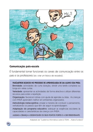 28
Comunicação pais-escola
É fundamental tornar funcionais os canais de comunicação entre os
pais e os professores (ex: criar um bloco de recados).
PARÂMETROS BÁSICOS NO PROCESSO DE APRENDIZAGEM DE UM ALUNO COM PHDA
Brevidade: actividades de curta duração; dividir uma tarefa complexa ou
longa em várias curtas.
Variedade: apresentar as actividades de forma atractiva e utilizar diferentes
recursos para evitar a repetição.
Organização: favorecer rotinas com ajuda de agendas ou listas. As crianças
com PHDA aprendem melhor em ambientes organizados.
Metodologia metacognitiva: ensaiar a maneira de conduzir o pensamento,
verbalizando os passos que têm de seguir na aprendizagem.
Adaptação do programa educativo: adequar as exigências escolares às
capacidades e características da criança com PHDA .
AJUDAR A CRIANÇA A DESENVOLVER OS SEUS PONTOS FORTES E A SER PERSEVERANTE.
Adaptado de “Cuadernos Informativos sobre el TDAH. - Adana Fundació”
 