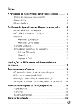 Índice
A Perturbação de Hiperactividade com Défice da Atenção . . . . . . . . . . . . . 5
- Défice de atenção e concentração . . . . . . . . . . . . . . . . . . . . . . . . . . . . . . . . . . . . . . . . . . . 5
- Impulsividade . . . . . . . . . . . . . . . . . . . . . . . . . . . . . . . . . . . . . . . . . . . . . . . . . . . . . . . . . . . . . . . . . . . . . . . . . . . . . . . . . . . . . 5
- Hiperactividade . . . . . . . . . . . . . . . . . . . . . . . . . . . . . . . . . . . . . . . . . . . . . . . . . . . . . . . . . . . . . . . . . . . . . . . . . . . . . . . . . 5
Problemas de Aprendizagem e Linguagem Associados . . . . . . . . . 8
- Automonitorização inadequada . . . . . . . . . . . . . . . . . . . . . . . . . . . . . . . . . . . . . . . . . . . . . . . . . . . . . 9
- Dificuldade em manter o esforço . . . . . . . . . . . . . . . . . . . . . . . . . . . . . . . . . . . . . . . . . . . . . . . 9
- Memória . . . . . . . . . . . . . . . . . . . . . . . . . . . . . . . . . . . . . . . . . . . . . . . . . . . . . . . . . . . . . . . . . . . . . . . . . . . . . . . . . . . . . . . . . . . . . . . 9
Memória a curto prazo . . . . . . . . . . . . . . . . . . . . . . . . . . . . . . . . . . . . . . . . . . . . . . . . . . . . . . . . . . 10
Memória a Longo prazo . . . . . . . . . . . . . . . . . . . . . . . . . . . . . . . . . . . . . . . . . . . . . . . . . . . . . . . . 10
- Controlo Executivo. . . . . . . . . . . . . . . . . . . . . . . . . . . . . . . . . . . . . . . . . . . . . . . . . . . . . . . . . . . . . . . . . . . . . . . . . . . 10
- Dificuldades específicas da linguagem. . . . . . . . . . . . . . . . . . . . . . . . . . . . . . . . . . . . . . 10
Leitura e Ortografia . . . . . . . . . . . . . . . . . . . . . . . . . . . . . . . . . . . . . . . . . . . . . . . . . . . . . . . . . . . . . . . . . . 11
Matemática . . . . . . . . . . . . . . . . . . . . . . . . . . . . . . . . . . . . . . . . . . . . . . . . . . . . . . . . . . . . . . . . . . . . . . . . . . . . . . . . . 11
Linguagem Oral. . . . . . . . . . . . . . . . . . . . . . . . . . . . . . . . . . . . . . . . . . . . . . . . . . . . . . . . . . . . . . . . . . . . . . . . . . 11
Implicações da PHDA no normal desenvolvimento
da criança . . . . . . . . . . . . . . . . . . . . . . . . . . . . . . . . . . . . . . . . . . . . . . . . . . . . . . . . . . . . . . . . . . . . . . . . . . . . . . . . . . . . . . . . . . . . . . . . . . . . . . 12
Sugestões aos professores . . . . . . . . . . . . . . . . . . . . . . . . . . . . . . . . . . . . . . . . . . . . . . . . . . . . . . . . . . . . . . . . . . . 15
- Organização do ambiente de aprendizagem . . . . . . . . . . . . . . . . . . . . . . . . 15
- Métodos e estratégias de Ensino. . . . . . . . . . . . . . . . . . . . . . . . . . . . . . . . . . . . . . . . . . . . . . . . 17
- Estratégias para focalizar e manter a atenção . . . . . . . . . . . . . . . . . . . . . . . . . 19
- Dicas para lidar com dificuldades/condutas problema . . . . . . 23
Associação Portuguesa da Criança Hiperactiva . . . . . . . . . . . . . . . . . . . . . . . . . . . 30
- Apresentação . . . . . . . . . . . . . . . . . . . . . . . . . . . . . . . . . . . . . . . . . . . . . . . . . . . . . . . . . . . . . . . . . . . . . . . . . . . . . . . . . . . . 30
- Contactos . . . . . . . . . . . . . . . . . . . . . . . . . . . . . . . . . . . . . . . . . . . . . . . . . . . . . . . . . . . . . . . . . . . . . . . . . . . . . . . . . . . . . . . . . . . . 32
- Boletim de Inscrição . . . . . . . . . . . . . . . . . . . . . . . . . . . . . . . . . . . . . . . . . . . . . . . . . . . . . . . . . . . . . . . . . . . . . . . . 33
Bibliografia utilizada . . . . . . . . . . . . . . . . . . . . . . . . . . . . . . . . . . . . . . . . . . . . . . . . . . . . . . . . . . . . . . . . . . . . . . . . 35
3
 