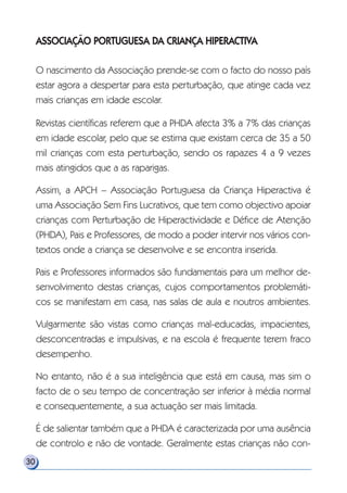 ASSOCIAÇÃO PORTUGUESA DA CRIANÇA HIPERACTIVA
O nascimento da Associação prende-se com o facto do nosso país
estar agora a despertar para esta perturbação, que atinge cada vez
mais crianças em idade escolar.
Revistas científicas referem que a PHDA afecta 3% a 7% das crianças
em idade escolar, pelo que se estima que existam cerca de 35 a 50
mil crianças com esta perturbação, sendo os rapazes 4 a 9 vezes
mais atingidos que a as raparigas.
Assim, a APCH – Associação Portuguesa da Criança Hiperactiva é
uma Associação Sem Fins Lucrativos, que tem como objectivo apoiar
crianças com Perturbação de Hiperactividade e Défice de Atenção
(PHDA), Pais e Professores, de modo a poder intervir nos vários con-
textos onde a criança se desenvolve e se encontra inserida.
Pais e Professores informados são fundamentais para um melhor de-
senvolvimento destas crianças, cujos comportamentos problemáti-
cos se manifestam em casa, nas salas de aula e noutros ambientes.
Vulgarmente são vistas como crianças mal-educadas, impacientes,
desconcentradas e impulsivas, e na escola é frequente terem fraco
desempenho.
No entanto, não é a sua inteligência que está em causa, mas sim o
facto de o seu tempo de concentração ser inferior à média normal
e consequentemente, a sua actuação ser mais limitada.
É de salientar também que a PHDA é caracterizada por uma ausência
de controlo e não de vontade. Geralmente estas crianças não con-
30
 