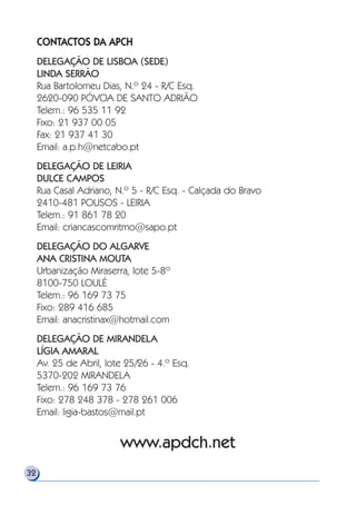 CONTACTOS DA APCH
DELEGAÇÃO DE LISBOA (SEDE)
LINDA SERRÃO
Rua Bartolomeu Dias, N.º 24 - R/C Esq.
2620-090 PÓVOA DE SANTO ADRIÃO
Telem.: 96 535 11 92
Fixo: 21 937 00 05
Fax: 21 937 41 30
Email: a.p.h@netcabo.pt
DELEGAÇÃO DE LEIRIA
DULCE CAMPOS
Rua Casal Adriano, N.º 5 - R/C Esq. - Calçada do Bravo
2410-481 POUSOS - LEIRIA
Telem.: 91 861 78 20
Email: criancascomritmo@sapo.pt
DELEGAÇÃO DO ALGARVE
ANA CRISTINA MOUTA
Urbanização Miraserra, lote 5-8º
8100-750 LOULÉ
Telem.: 96 169 73 75
Fixo: 289 416 685
Email: anacristinax@hotmail.com
DELEGAÇÃO DE MIRANDELA
LÍGIA AMARAL
Av. 25 de Abril, lote 25/26 - 4.º Esq.
5370-202 MIRANDELA
Telem.: 96 169 73 76
Fixo: 278 248 378 - 278 261 006
Email: ligia-bastos@mail.pt
www.apdch.net
32
 