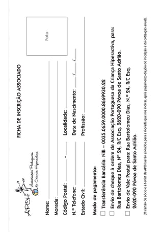 Nome:
Morada:
CódigoPostal:-Localidade:
N.ºTelefone:DatadeNascimento://
EstadoCivil:Profissão:
Mododepagamento:
TransferênciaBancária:NIB–0035.0659.0000.8669930.22
EnviodechequeàordemdeAssociaçãoPortuguesadaCriançaHiperactiva,para:
RuaBartolomeuDias,Nº24,R/CEsq.2620-090PóvoadeSantoAdrião.
EnviodeValePostalpara:RuaBartolomeuDias,N.º24,R/CEsq.
2620-090PóvoadeSantoAdrião.
(Ocartãodesócioeat-shirtdaAPCHserãoenviadosparaamoradaquenosindicar,apóspagamentodajóiadeinscriçãoedacotizaçãoanual).
Foto
FICHADEINSCRIÇÃOASSOCIADO
 