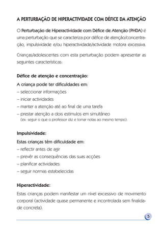 A PERTURBAÇÃO DE HIPERACTIVIDADE COM DÉFICE DA ATENÇÃO
O Perturbação de Hiperactividade com Défice de Atenção (PHDA) é
uma perturbação que se caracteriza por défice de atenção/concentra-
ção, impulsividade e/ou hiperactividade/actividade motora excessiva.
Crianças/adolescentes com esta perturbação podem apresentar as
seguintes características:
Défice de atenção e concentração:
A criança pode ter dificuldades em:
– seleccionar informações
– iniciar actividades
– manter a atenção até ao final de uma tarefa
– prestar atenção a dois estímulos em simultâneo
(ex: seguir o que o professor diz e tomar notas ao mesmo tempo).
Impulsividade:
Estas crianças têm dificuldade em:
– reflectir antes de agir
– prevêr as consequências das suas acções
– planificar actividades
– seguir normas estabelecidas
Hiperactividade:
Estas crianças podem manifestar um nível excessivo de movimento
corporal (actividade quase permanente e incontrolada sem finalida-
de concreta).
5
 
