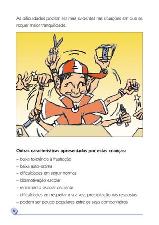 As dificuldades podem ser mais evidentes nas situações em que se
requer maior tranquilidade.
Outras características apresentadas por estas crianças:
– baixa tolerância à frustração
– baixa auto-estima
– dificuldades em seguir normas
– desmotivação escolar
– rendimento escolar oscilante
– dificuldades em respeitar a sua vez, precipitação nas respostas
– podem ser pouco populares entre os seus companheiros
6
 