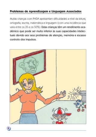 8
Muitas crianças com PHDA apresentam dificuldades a nível da leitura,
ortografia, escrita, matemática e linguagem (com uma incidência que
varia entre os 35 e os 50%). Estas crianças têm um rendimento aca-
démico que pode ser muito inferior às suas capacidades intelec-
tuais devido aos seus problemas de atenção, memória e escasso
controlo dos impulsos.
Problemas de Aprendizagem e Linguagem AssociadosProblemas de Aprendizagem e Linguagem Associados
 