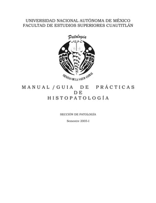 UNIVERSIDAD NACIONAL AUTÓNOMA DE MÉXICO
FACULTAD DE ESTUDIOS SUPERIORES CUAUTITLÁN




MANUAL /GUIA    DE  PRÁCTICAS
               DE
         HISTOPATOLOGÍA


              SECCIÓN DE PATOLOGÍA

                 Semestre 2005-I
 
