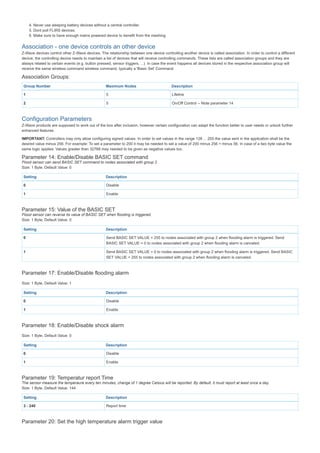 4. Never use sleeping battery devices without a central controller.
5. Dont poll FLIRS devices.
6. Make sure to have enough mains powered device to benefit from the meshing
Association - one device controls an other device
Z-Wave devices control other Z-Wave devices. The relationship between one device controlling another device is called association. In order to control a different
device, the controlling device needs to maintain a list of devices that will receive controlling commands. These lists are called association groups and they are
always related to certain events (e.g. button pressed, sensor triggers, ...). In case the event happens all devices stored in the respective association group will
receive the same wireless command wireless command, typically a 'Basic Set' Command.
Association Groups:
Group Number Maximum Nodes Description
1 5 Lifeline
2 5 On/Off Control -- Note parameter 14
Configuration Parameters
Z-Wave products are supposed to work out of the box after inclusion, however certain configuration can adapt the function better to user needs or unlock further
enhanced features.
IMPORTANT: Controllers may only allow configuring signed values. In order to set values in the range 128 ... 255 the value sent in the application shall be the
desired value minus 256. For example: To set a parameter to 200 it may be needed to set a value of 200 minus 256 = minus 56. In case of a two byte value the
same logic applies: Values greater than 32768 may needed to be given as negative values too.
Parameter 14: Enable/Disable BASIC SET command
Flood sensor can send BASIC SET command to nodes associated with group 2.
Size: 1 Byte, Default Value: 0
Setting Description
0 Disable
1 Enable
Parameter 15: Value of the BASIC SET
Flood sensor can reverse its value of BASIC SET when flooding is triggered.
Size: 1 Byte, Default Value: 0
Setting Description
0 Send BASIC SET VALUE = 255 to nodes associated with group 2 when flooding alarm is triggered. Send
BASIC SET VALUE = 0 to nodes associated with group 2 when flooding alarm is canceled.
1 Send BASIC SET VALUE = 0 to nodes associated with group 2 when flooding alarm is triggered. Send BASIC
SET VALUE = 255 to nodes associated with group 2 when flooding alarm is canceled.
Parameter 17: Enable/Disable flooding alarm
Size: 1 Byte, Default Value: 1
Setting Description
0 Disable
1 Enable
Parameter 18: Enable/Disable shock alarm
Size: 1 Byte, Default Value: 0
Setting Description
0 Disable
1 Enable
Parameter 19: Temperatur report Time
The sensor measure the temperaure every ten minutes, change of 1 degree Celsius will be reported. By default, it must report at least once a day.
Size: 1 Byte, Default Value: 144
Setting Description
3 - 240 Report time
Parameter 20: Set the high temperature alarm trigger value
S f
 