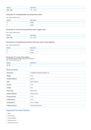 Setting Description
-550 - 1250 - 55 - +125°C
Parameter 21: Enable/Disable low temperature alarm
Size: 0 Byte, Default Value: 1
Setting Description
0 Disable
1 Enable
Parameter 22: Set the low temperature alarm trigger value
Size: 2 Byte, Default Value: 0
Setting Description
-550 - 1250 -55 - +125°C
Parameter 24: Enable/Disable blinking LED when alarm being triggered
Size: 1 Byte, Default Value: 1
Setting Description
0 Disable
1 Enable
Parameter 32: Level of low battery
This parameter defines a battery level as the “low battery”.
Size: 1 Byte, Default Value: 20
Setting Description
10 - 50 %
Technical Data
Dimensions 0.0680000x0.0250000x0.0680000 mm
Weight 34 gr
Hardware Platform ZM5101
EAN 6925312930026
IP Class IP 20
Voltage 3,6V
Device Type Water Sensor
Network Operation Sleeping device
Firmware Version 01.02
Z-Wave Version 04.3d
Certification ID ZC10-17125894
Z-Wave Product Id 0x0208.0x0200.0x000f
Supported Command Classes
Basic
Sensor Binary
Sensor Multilevel
Transport Service
Association Grp Info
 
