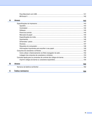 Para Macintosh com USB ...............................................................................................................141
           BR-Script 3 ......................................................................................................................................142

A   Anexo                                                                                                                                                 143
      Especificações da impressora ...............................................................................................................143
           Aparelho ..........................................................................................................................................143
           Controlador......................................................................................................................................144
           Software ..........................................................................................................................................145
           Painel de controle............................................................................................................................145
           Manuseio do papel ..........................................................................................................................145
           Especificações da mídia..................................................................................................................146
           Suprimentos ....................................................................................................................................146
           Dimensões / pesos ..........................................................................................................................147
           Diversos...........................................................................................................................................147
           Requisitos do computador...............................................................................................................148
           Informações importantes para escolher o seu papel.......................................................................149
      Conjuntos de caracteres e símbolos .....................................................................................................152
           Como utilizar o Gerenciamento via Web (navegador da web) ........................................................152
           Listagem dos conjuntos de caracteres e símbolos..........................................................................153
      Consulta rápida para os comandos de controle dos códigos de barras................................................154
           Imprimir códigos de barras ou caracteres expandidos....................................................................154

B   Anexo                                                                                                                                                 162
      Números de telefone da Brother............................................................................................................162

C   Índice remissivo                                                                                                                                      164




                                                                                                                                                              ix
 