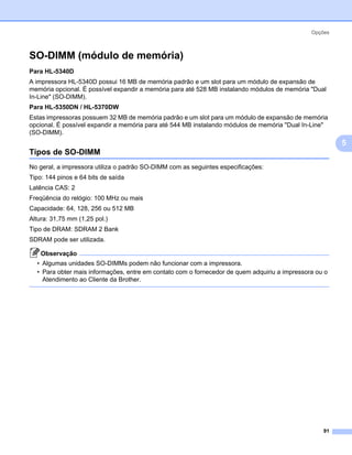 Opções



SO-DIMM (módulo de memória)                                                                             5




Para HL-5340D
A impressora HL-5340D possui 16 MB de memória padrão e um slot para um módulo de expansão de
memória opcional. É possível expandir a memória para até 528 MB instalando módulos de memória "Dual
In-Line" (SO-DIMM).
Para HL-5350DN / HL-5370DW
Estas impressoras possuem 32 MB de memória padrão e um slot para um módulo de expansão de memória
opcional. É possível expandir a memória para até 544 MB instalando módulos de memória "Dual In-Line"
(SO-DIMM).
                                                                                                            5
Tipos de SO-DIMM                                                                                        5




No geral, a impressora utiliza o padrão SO-DIMM com as seguintes especificações:
Tipo: 144 pinos e 64 bits de saída
Latência CAS: 2
Freqüência do relógio: 100 MHz ou mais
Capacidade: 64, 128, 256 ou 512 MB
Altura: 31,75 mm (1,25 pol.)
Tipo de DRAM: SDRAM 2 Bank
SDRAM pode ser utilizada.

    Observação
  • Algumas unidades SO-DIMMs podem não funcionar com a impressora.
  • Para obter mais informações, entre em contato com o fornecedor de quem adquiriu a impressora ou o
    Atendimento ao Cliente da Brother.




                                                                                                   91
 